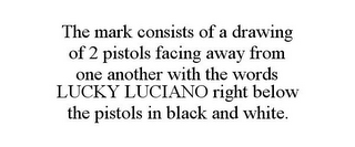 THE MARK CONSISTS OF A DRAWING OF 2 PISTOLS FACING AWAY FROM ONE ANOTHER WITH THE WORDS LUCKY LUCIANO RIGHT BELOW THE PISTOLS IN BLACK AND WHITE.