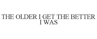 THE OLDER I GET THE BETTER I WAS