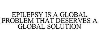 EPILEPSY IS A GLOBAL PROBLEM THAT DESERVES A GLOBAL SOLUTION