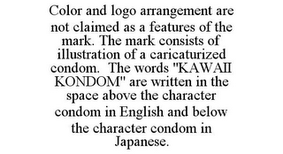 COLOR AND LOGO ARRANGEMENT ARE NOT CLAIMED AS A FEATURES OF THE MARK. THE MARK CONSISTS OF ILLUSTRATION OF A CARICATURIZED CONDOM. THE WORDS "KAWAII KONDOM" ARE WRITTEN IN THE SPACE ABOVE THE CHARACTER CONDOM IN ENGLISH AND BELOW THE CHARACTER CONDOM IN JAPANESE.