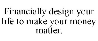 FINANCIALLY DESIGN YOUR LIFE TO MAKE YOUR MONEY MATTER.