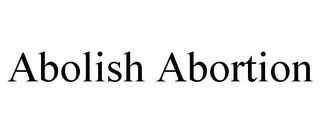 ABOLISH ABORTION