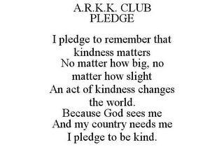 A.R.K.K. CLUB PLEDGE  I PLEDGE TO REMEMBER THAT KINDNESS MATTERS NO MATTER HOW BIG, NO MATTER HOW SLIGHT AN ACT OF KINDNESS CHANGES THE WORLD. BECAUSE GOD SEES ME AND MY COUNTRY NEEDS ME I PLEDGE TO BE KIND.