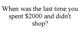 WHEN WAS THE LAST TIME YOU SPENT $2000 AND DIDN'T SHOP?