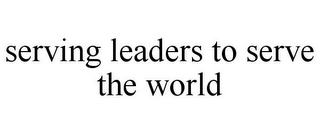 SERVING LEADERS TO SERVE THE WORLD