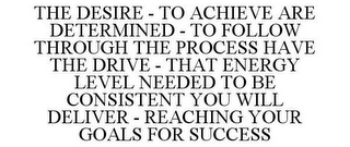 THE DESIRE - TO ACHIEVE ARE DETERMINED - TO FOLLOW THROUGH THE PROCESS HAVE THE DRIVE - THAT ENERGY LEVEL NEEDED TO BE CONSISTENT YOU WILL DELIVER - REACHING YOUR GOALS FOR SUCCESS