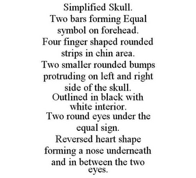 SIMPLIFIED SKULL. TWO BARS FORMING EQUAL SYMBOL ON FOREHEAD. FOUR FINGER SHAPED ROUNDED STRIPS IN CHIN AREA. TWO SMALLER ROUNDED BUMPS PROTRUDING ON LEFT AND RIGHT SIDE OF THE SKULL. OUTLINED IN BLACK WITH WHITE INTERIOR. TWO ROUND EYES UNDER THE EQUAL SIGN. REVERSED HEART SHAPE FORMING A NOSE UNDERNEATH AND IN BETWEEN THE TWO EYES.