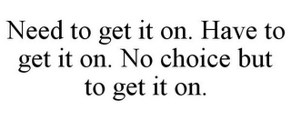 NEED TO GET IT ON. HAVE TO GET IT ON. NO CHOICE BUT TO GET IT ON.