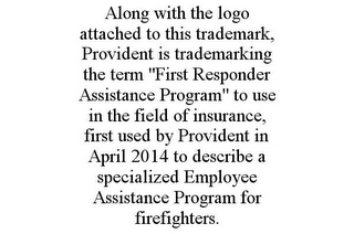 ALONG WITH THE LOGO ATTACHED TO THIS TRADEMARK, PROVIDENT IS TRADEMARKING THE TERM "FIRST RESPONDER ASSISTANCE PROGRAM" TO USE IN THE FIELD OF INSURANCE, FIRST USED BY PROVIDENT IN APRIL 2014 TO DESCRIBE A SPECIALIZED EMPLOYEE ASSISTANCE PROGRAM FOR FIREFIGHTERS.