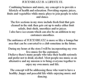 JUICENBEATZ IS A LIFESTLYE. COMBINING BUSINESS AND MUSIC, MY CONCEPT IS TO PROVIDE A LIFESTYLE OF HEALTH AND RELAXATION. PROVIDING ORGANIC JUICES, FRUITS AND VEGETABLES WHILE MUSIC PLAYS TO JOIN PEOPLE TO RELAX AND DANCE. THE FEW SECTIONS IN MY STORE INCLUDE FRESH FRUIT THAT GETS CLEANED IN THE SINK THEN GETS CUT UP TO MAKE EITHER FRUIT SALADS, FRUIT SHISH, SMOOTHIES AND/OR JUICES. I ALSO HAVE ICE-CREAM WHICH CAN ALSO BE AN ADDITION TO MY CUSTOMERS SMOOTHIES. THE AMBIANCE OF JUICENBEATZ IS MORE SO LIKE A LOUNGE/BAR AREA THAT CAN BE CONVERTED TO A CLUB SOMETIME IN THE FUTURE. DURING MY HOURS AT THE STORE I WILL BE INCORPORATING MY OWN LIVE MUSIC FOR THE CUSTOMERS. I BELIEVE THERE'S MANY PEOPLE WHO TAKE THEIR HEALTH SERIOUSLY AND PREFER NOT TO DRINK ALCOHOL. MOST PEOPLE USE MUSIC AS AN ALTERNATIVE AND MY MISSION IS TO BRING EVERYONE TOGETHER TO ENJOY MY OWN MUSIC AND LIFE. THE CONCEPT WILL BE ADDRESSING THOSE WHO WANT TO HAVE A HEALTHY ,HAPPY AND PEACEFUL LIFE WHILE ENJOYING MUSIC AND DANCING.