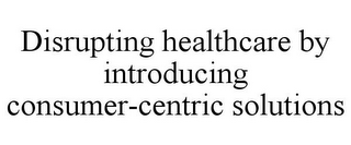 DISRUPTING HEALTHCARE BY INTRODUCING CONSUMER-CENTRIC SOLUTIONS