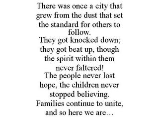 THERE WAS ONCE A CITY THAT GREW FROM THE DUST THAT SET THE STANDARD FOR OTHERS TO FOLLOW. THEY GOT KNOCKED DOWN; THEY GOT BEAT UP, THOUGH THE SPIRIT WITHIN THEM NEVER FALTERED! THE PEOPLE NEVER LOST HOPE, THE CHILDREN NEVER STOPPED BELIEVING. FAMILIES CONTINUE TO UNITE, AND SO HERE WE ARE...