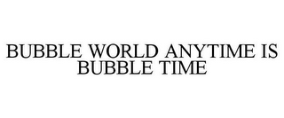 BUBBLE WORLD ANYTIME IS BUBBLE TIME