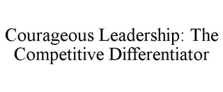 COURAGEOUS LEADERSHIP: THE COMPETITIVE DIFFERENTIATOR