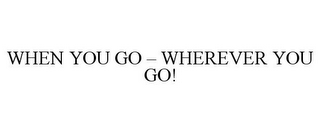 WHEN YOU GO - WHEREVER YOU GO!