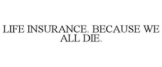 LIFE INSURANCE. BECAUSE WE ALL DIE.