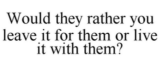 WOULD THEY RATHER YOU LEAVE IT FOR THEM OR LIVE IT WITH THEM?