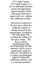 ECO ADAP T PAPER: ECO ADAP T PAPER IS A DEVICE THAT HELPS MAINTAIN PROPER AND APPROPRIATE SPACIAL INTEGRITY OF THE TOILET PAPER ROLL AND OR PAPER TOWEL, ETC., WITHOUT THE CARDBOARD CYLINDER. THIS DEVICE IS PLACED IN THE FREE SPACE WHERE THE CARDBOARD CYLINDER IS USUALLY INSERTED BY THE MANUFACTURER. IT STABILIZES THE TOILET PAPER ROLL, AVOIDING THE COLLAPSE OF THE SPACE INSIDE. THE DEVICE WILL BE MANUFACTURED WITH ENVIRONMENTALLY FRIENDLY MATERIAL, WILL BE EASY TO INSTALL AND IS MADE FOR DAILY USE. THE PURPOSE IS TO REDUCE ENVIRONMENTAL IMPACT OF DISPOSABLE CARDBOARD CYLINDERS, AND IS A ONE-TIME PURCHASE.