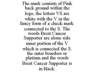 THE MARK CONSISTS OF PINK BACK GROUND WITHIN THE LOGO, THE LETTERS VS ARE WHITE WITH THE V IN THE FANCY FORM OF A CHECK MARK CONNECTED TO THE S. THE WORDS BREST CANCER SUPPORTER ARE ALONE SIDE INNER PORTION OF THE V WHICH IS CONNECTED THE S. THE OUTER BOARDERS OR PLATIUM AND THE WORDS BREST CANCER SUPPORTER IS IN BLACK.