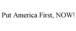 PUT AMERICA FIRST, NOW!