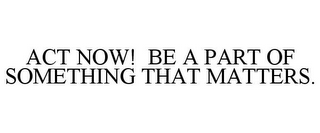 ACT NOW! BE A PART OF SOMETHING THAT MATTERS.