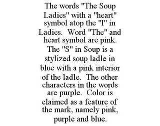 THE WORDS "THE SOUP LADIES" WITH A "HEART" SYMBOL ATOP THE "I" IN LADIES. WORD "THE" AND HEART SYMBOL ARE PINK. THE "S" IN SOUP IS A STYLIZED SOUP LADLE IN BLUE WITH A PINK INTERIOR OF THE LADLE. THE OTHER CHARACTERS IN THE WORDS ARE PURPLE. COLOR IS CLAIMED AS A FEATURE OF THE MARK, NAMELY PINK, PURPLE AND BLUE.