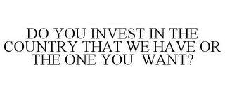 DO YOU INVEST IN THE COUNTRY THAT WE HAVE OR THE ONE YOU WANT?