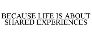 BECAUSE LIFE IS ABOUT SHARED EXPERIENCES