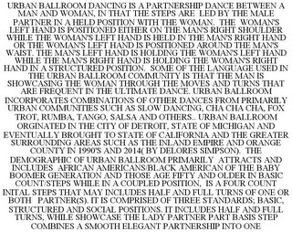 URBAN BALLROOM DANCING IS A PARTNERSHIP DANCE BETWEEN A MAN AND WOMAN, IN THAT THE STEPS ARE LED BY THE MALE PARTNER IN A HELD POSITION WITH THE WOMAN. THE WOMAN'S LEFT HAND IS POSITIONED EITHER ON THE MAN'S RIGHT SHOULDER WHILE THE WOMAN'S LEFT HAND IS HELD IN THE MAN'S RIGHT HAND OR THE WOMAN'S LEFT HAND IS POSITIONED AROUND THE MAN'S WAIST. THE MAN'S LEFT HAND IS HOLDING THE WOMAN'S LEFT HAND WHILE THE MAN'S RIGHT HAND IS HOLDING THE WOMAN'S RIGHT HAND IN A STRUCTURED POSITION. SOME OF THE LANGUAGE USED IN THE URBAN BALLROOM COMMUNITY IS THAT THE MAN IS SHOWCASING THE WOMAN THROUGH THE MOVES AND TURNS THAT ARE FREQUENT IN THE ULTIMATE DANCE. URBAN BALLROOM INCORPORATES COMBINATIONS OF OTHER DANCES FROM PRIMARILY URBAN COMMUNITIES SUCH AS SLOW DANCING, CHA CHA CHA, FOX TROT, RUMBA, TANGO, SALSA AND OTHERS.. URBAN BALLROOM ORGINATED IN THE CITY OF DETROIT, STATE OF MICHIGAN AND EVENTUALLY BROUGHT TO STATE OF CALIFORNIA AND THE GREATER SURROUNDING AREAS SUCH AS THE INLAND EMPIRE AND ORANGE COUNTY IN 1990'S AND 2014( BY DELORES SIMPSON). THE DEMOGRAPHIC OF URBAN BALLROOM PRIMARILY ATTRACTS AND INCLUDES AFRICAN AMERICANS/BLACK AMERICAN OF THE BABY BOOMER GENERATION AND THOSE AGE FIFTY AND OLDER IN BASIC COUNT/STEPS WHILE IN A COUPLED POSITION, IS A FOUR COUNT INITAL STEPS THAT MAY INCLUDES HALF AND FULL TURNS OF ONE OR BOTH PARTNER(S). IT IS COMPRISED OF THREE STANDARDS; BASIC, STRUCTURED AND SOCIAL POSITIONS. IT INCLUDES HALF AND FULL TURNS, WHILE SHOWCASE THE LADY PARTNER PART BASIS STEP COMBINES A SMOOTH ELEGANT PARTNERSHIP INTO ONE