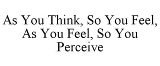 AS YOU THINK, SO YOU FEEL, AS YOU FEEL, SO YOU PERCEIVE