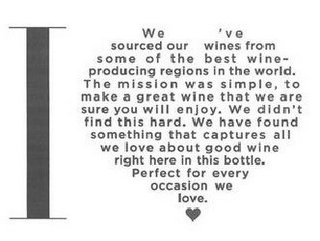 I WE'VE SOURCED OUR WINES FROM SOME OF THE BEST WINE-PRODUCING REGIONS IN THE WORLD. THE MISSION WAS SIMPLE, TO MAKE A GREAT WINE THAT WE ARE SURE YOU WILL ENJOY. WE DIDN'T FIND THIS HARD. WE HAVE FOUND SOMETHING THAT CAPTURES ALL WE LOVE ABOUT GOOD WINE RIGHT HERE IN THIS BOTTLE. PERFECT FOR EVERY OCCASION WE LOVE.