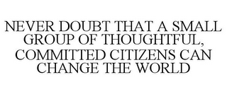 NEVER DOUBT THAT A SMALL GROUP OF THOUGHTFUL, COMMITTED CITIZENS CAN CHANGE THE WORLD
