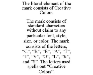 THE LITERAL ELEMENT OF THE MARK CONSISTS OF CREATIVE COLORS. THE MARK CONSISTS OF STANDARD CHARACTERS WITHOUT CLAIM TO ANY PARTICULAR FONT, STYLE, SIZE, OR COLOR. THE MARK CONSISTS OF THE LETTERS, "C", "R", "E", "A", "T", "I", "V", "O", "L", "R", AND "S". THE LETTERS USED SPELLS OUT "CREATIVE COLORS".