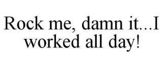 ROCK ME, DAMN IT...I WORKED ALL DAY!