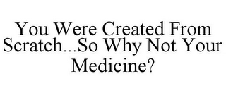 YOU WERE CREATED FROM SCRATCH...SO WHY NOT YOUR MEDICINE?