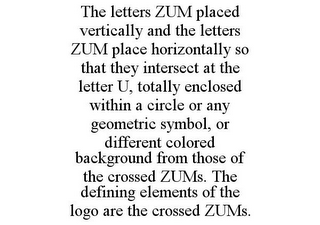 THE LETTERS ZUM PLACED VERTICALLY AND THE LETTERS ZUM PLACE HORIZONTALLY SO THAT THEY INTERSECT AT THE LETTER U, TOTALLY ENCLOSED WITHIN A CIRCLE OR ANY GEOMETRIC SYMBOL, OR DIFFERENT COLORED BACKGROUND FROM THOSE OF THE CROSSED ZUMS. THE DEFINING ELEMENTS OF THE LOGO ARE THE CROSSED ZUMS.