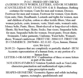 P.O.C. PISSED OFF CHICKS (3) DESIGN PLUS WORDS, LETTERS, AND/OR NUMBERS (CANCELLED) IC 025. US 022 039. G & S: BANDANAS; BATHING COSTUMES FOR WOMEN; COATS FOR MEN AND WOMEN; DRESSES; FOOTWEAR FOR MEN AND WOMEN; FOOTWEAR FOR WOMEN; GYM SHORTS; GYM SUITS; HATS; HEADBANDS; LEOTARDS AND TIGHTS FOR WOMEN, MEN AND CHILDREN OF NYLON, COTTON OR OTHER TEXTILE FIBERS; MEN AND WOMEN JACKETS, COATS, TROUSERS, VESTS; MEN'S SUITS, WOMEN'S SUITS; MONEY BELTS; PANTS; SHOES; SHORT-SLEEVED OR LONG-SLEEVED T-SHIRTS; SHORTS; SKI BOOT BAGS; SKIRTS; SOCKS; SUN VISORS; SUSPENDER BELTS FOR MEN; SUSPENDER BELTS FOR WOMEN; SWEAT PANTS; SWEAT SHIRTS; SWIMSUITS; UNDER GARMENTS; UNIFORMS; WAIST BELTS; WOMEN'S SHOES; WOMEN'S UNDERWEAR. FIRST USE: 20061115. FIRST USE IN COMMERCE: 20070404 - 02.11.02 - EYES, HUMAN; HUMAN EYES; IRIS (EYE) 26.09.21 - SQUARES THAT ARE COMPLETELY OR PARTIALLY SHADED - HUM ACCURATE REPRESENTATION OF A HUMAN FORM, OR ANY PORTION OF A HUMAN FORM LETTER-3-OR-MORE POC COMBINATION OF THREE OR MORE LETTERS AS PART OF THE MARK NOTATION-SYMBOLS NOTATION SYMBOLS SUCH AS NON-LATIN CHARACTERS,PUNCTUATION AND MATHEMATICAL SIGNS,ZODIAC SIGNS,PRESCRIPTION MARKS SHAPES-GEOMETRIC GEOMETRIC FIGURES AND SOLIDS INCLUDING SQUARES, RECTANGLES, QUADRILATERALS AND