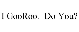 I GOOROO. DO YOU?