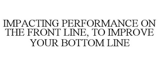 IMPACTING PERFORMANCE ON THE FRONT LINE, TO IMPROVE YOUR BOTTOM LINE