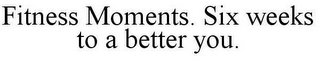 FITNESS MOMENTS. SIX WEEKS TO A BETTER YOU.