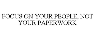 FOCUS ON YOUR PEOPLE, NOT YOUR PAPERWORK