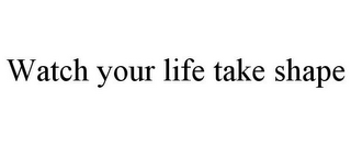 WATCH YOUR LIFE TAKE SHAPE