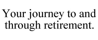 YOUR JOURNEY TO AND THROUGH RETIREMENT.