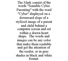 THE MARK CONSIST OF THE WORDS "SENSIBLE CYBER PARENTING" WITH THE WORD "CYBER" DISPLAYED ON A DOWNWARD SLOPE OF A STYLIZED IMAGE OF A PARENT AND CHILD BEHIND A COMPUTER SCREEN AND SET WITHIN A DRAWN HEART SHAPE. THE WORDS AND IMAGES CAN BE ANY COLOR THAT MAKE THEM READABLE AND GET THE ATTENTION OF THE READER, OR IN GRAY SHADES IN BLACK AND WHITE FORMAT.