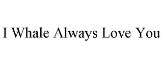 I WHALE ALWAYS LOVE YOU