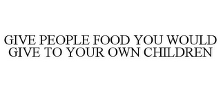 GIVE PEOPLE FOOD YOU WOULD GIVE TO YOUROWN CHILDREN