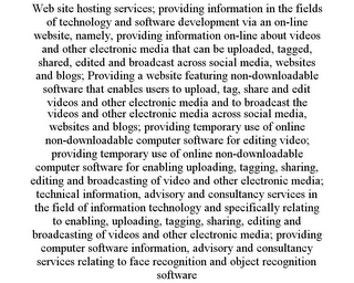 WEB SITE HOSTING SERVICES; PROVIDING INFORMATION IN THE FIELDS OF TECHNOLOGY AND SOFTWARE DEVELOPMENT VIA AN ON-LINE WEBSITE, NAMELY, PROVIDING INFORMATION ON-LINE ABOUT VIDEOS AND OTHER ELECTRONIC MEDIA THAT CAN BE UPLOADED, TAGGED, SHARED, EDITED AND BROADCAST ACROSS SOCIAL MEDIA, WEBSITES AND BLOGS; PROVIDING A WEBSITE FEATURING NON-DOWNLOADABLE SOFTWARE THAT ENABLES USERS TO UPLOAD, TAG, SHARE AND EDIT VIDEOS AND OTHER ELECTRONIC MEDIA AND TO BROADCAST THE VIDEOS AND OTHER ELECTRONIC MEDIA ACROSS SOCIAL MEDIA, WEBSITES AND BLOGS; PROVIDING TEMPORARY USE OF ONLINE NON-DOWNLOADABLE COMPUTER SOFTWARE FOR EDITING VIDEO; PROVIDING TEMPORARY USE OF ONLINE NON-DOWNLOADABLE COMPUTER SOFTWARE FOR ENABLING UPLOADING, TAGGING, SHARING, EDITING AND BROADCASTING OF VIDEO AND OTHER ELECTRONIC MEDIA; TECHNICAL INFORMATION, ADVISORY AND CONSULTANCY SERVICES IN THE FIELD OF INFORMATION TECHNOLOGY AND SPECIFICALLY RELATING TO ENABLING, UPLOADING, TAGGING, SHARING, EDITING AND BROADCASTING OF VIDEOS AND OTHER ELECTRONIC MEDIA; PROVIDING COMPUTER SOFTWARE INFORMATION, ADVISORY AND CONSULTANCY SERVICES RELATING TO FACE RECOGNITION AND OBJECT RECOGNITION SOFTWARE