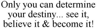 ONLY YOU CAN DETERMINE YOUR DESTINY... SEE IT, BELIEVE IT & BECOME IT!