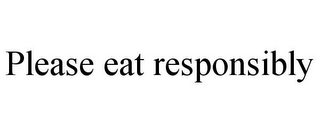 PLEASE EAT RESPONSIBLY