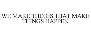 WE MAKE THINGS THAT MAKE THINGS HAPPEN